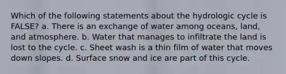 Which of the following statements about the hydrologic cycle is FALSE? a. There is an exchange of water among oceans, land, and atmosphere. b. Water that manages to infiltrate the land is lost to the cycle. c. Sheet wash is a thin film of water that moves down slopes. d. Surface snow and ice are part of this cycle.