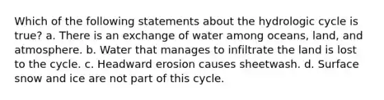 Which of the following statements about the hydrologic cycle is true? a. There is an exchange of water among oceans, land, and atmosphere. b. Water that manages to infiltrate the land is lost to the cycle. c. Headward erosion causes sheetwash. d. Surface snow and ice are not part of this cycle.