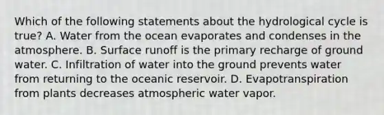 Which of the following statements about the hydrological cycle is true? A. Water from the ocean evaporates and condenses in the atmosphere. B. Surface runoff is the primary recharge of ground water. C. Infiltration of water into the ground prevents water from returning to the oceanic reservoir. D. Evapotranspiration from plants decreases atmospheric water vapor.