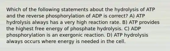 Which of the following statements about the hydrolysis of ATP and the reverse phosphorylation of ADP is correct? A) ATP hydrolysis always has a very high reaction rate. B) ATP provides the highest free energy of phosphate hydrolysis. C) ADP phosphorylation is an exergonic reaction. D) ATP hydrolysis always occurs where energy is needed in the cell.