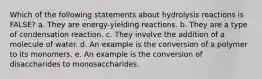 Which of the following statements about hydrolysis reactions is FALSE? a. They are energy-yielding reactions. b. They are a type of condensation reaction. c. They involve the addition of a molecule of water. d. An example is the conversion of a polymer to its monomers. e. An example is the conversion of disaccharides to monosaccharides.