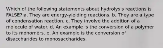 Which of the following statements about hydrolysis reactions is FALSE? a. They are energy-yielding reactions. b. They are a type of condensation reaction. c. They involve the addition of a molecule of water. d. An example is the conversion of a polymer to its monomers. e. An example is the conversion of disaccharides to monosaccharides.