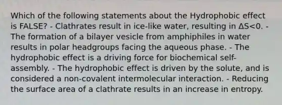 Which of the following statements about the Hydrophobic effect is FALSE? - Clathrates result in ice-like water, resulting in ΔS<0. - The formation of a bilayer vesicle from amphiphiles in water results in polar headgroups facing the aqueous phase. - The hydrophobic effect is a driving force for biochemical self-assembly. - The hydrophobic effect is driven by the solute, and is considered a non-covalent intermolecular interaction. - Reducing the surface area of a clathrate results in an increase in entropy.