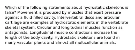 Which of the following statements about hydrostatic skeletons is false? Movement is produced by muscles that exert pressure against a fluid-filled cavity. Intervertebral discs and articular cartilage are examples of hydrostatic elements in the vertebrate skeletal system. Circular and longitudinal muscles function as antagonists. Longitudinal muscle contractions increase the length of the body cavity. Hydrostatic skeletons are found in many vascular plants and almost all multicellular animals.