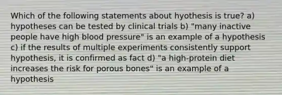 Which of the following statements about hyothesis is true? a) hypotheses can be tested by clinical trials b) "many inactive people have high blood pressure" is an example of a hypothesis c) if the results of multiple experiments consistently support hypothesis, it is confirmed as fact d) "a high-protein diet increases the risk for porous bones" is an example of a hypothesis