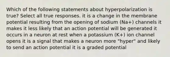 Which of the following statements about hyperpolarization is true? Select all true responses. it is a change in the membrane potential resulting from the opening of sodium (Na+) channels it makes it less likely that an action potential will be generated it occurs in a neuron at rest when a potassium (K+) ion channel opens it is a signal that makes a neuron more "hyper" and likely to send an action potential it is a graded potential