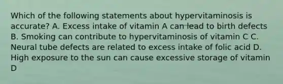 Which of the following statements about hypervitaminosis is accurate? A. Excess intake of vitamin A can lead to birth defects B. Smoking can contribute to hypervitaminosis of vitamin C C. Neural tube defects are related to excess intake of folic acid D. High exposure to the sun can cause excessive storage of vitamin D