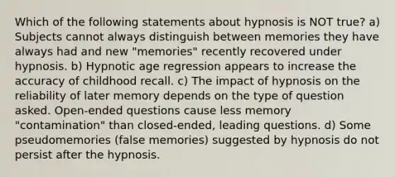 Which of the following statements about hypnosis is NOT true? a) Subjects cannot always distinguish between memories they have always had and new "memories" recently recovered under hypnosis. b) Hypnotic age regression appears to increase the accuracy of childhood recall. c) The impact of hypnosis on the reliability of later memory depends on the type of question asked. Open-ended questions cause less memory "contamination" than closed-ended, leading questions. d) Some pseudomemories (false memories) suggested by hypnosis do not persist after the hypnosis.