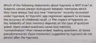 Which of the following statements about hypnosis is NOT true? a) Subjects cannot always distinguish between memories which they have always had and new "memories" recently recovered under hypnosis. b) Hypnotic age regression appears to increase the accuracy of childhood recall. c) The impact of hypnosis on the reliability of later memory depends on the type of question asked. Open-ended questions cause less memory "contamination" than closed-ended, leading questions. d) Some pseudomemories (false memories) suggested by hypnosis do not persist after the hypnosis.