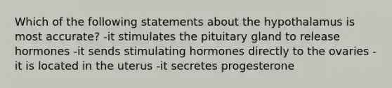 Which of the following statements about the hypothalamus is most accurate? -it stimulates the pituitary gland to release hormones -it sends stimulating hormones directly to the ovaries -it is located in the uterus -it secretes progesterone