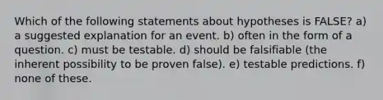 Which of the following statements about hypotheses is FALSE? a) a suggested explanation for an event. b) often in the form of a question. c) must be testable. d) should be falsifiable (the inherent possibility to be proven false). e) testable predictions. f) none of these.