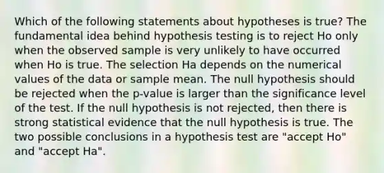 Which of the following statements about hypotheses is true? The fundamental idea behind hypothesis testing is to reject Ho only when the observed sample is very unlikely to have occurred when Ho is true. The selection Ha depends on the numerical values of the data or sample mean. The null hypothesis should be rejected when the p-value is larger than the significance level of the test. If the null hypothesis is not rejected, then there is strong statistical evidence that the null hypothesis is true. The two possible conclusions in a hypothesis test are "accept Ho" and "accept Ha".