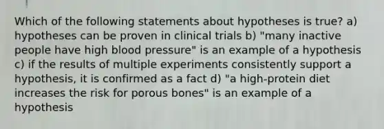 Which of the following statements about hypotheses is true? a) hypotheses can be proven in clinical trials b) "many inactive people have high blood pressure" is an example of a hypothesis c) if the results of multiple experiments consistently support a hypothesis, it is confirmed as a fact d) "a high-protein diet increases the risk for porous bones" is an example of a hypothesis