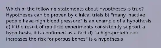 Which of the following statements about hypotheses is true? Hypotheses can be proven by clinical trials b) "many inactive people have high blood pressure" is an example of a hypothesis c) if the result of multiple experiments consistently support a hypothesis, it is confirmed as a fact d) "a high-protein diet increases the risk for porous bones" is a hypothesis