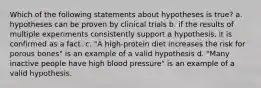 Which of the following statements about hypotheses is true? a. hypotheses can be proven by clinical trials b. if the results of multiple experiments consistently support a hypothesis, it is confirmed as a fact. c. "A high-protein diet increases the risk for porous bones" is an example of a valid hypothesis d. "Many inactive people have high blood pressure" is an example of a valid hypothesis.