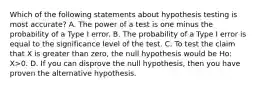 Which of the following statements about hypothesis testing is most accurate? A. The power of a test is one minus the probability of a Type I error. B. The probability of a Type I error is equal to the significance level of the test. C. To test the claim that X is greater than zero, the null hypothesis would be Ho: X>0. D. If you can disprove the null hypothesis, then you have proven the alternative hypothesis.