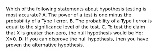 Which of the following statements about hypothesis testing is most accurate? A. The power of a test is one minus the probability of a Type I error. B. The probability of a Type I error is equal to the significance level of the test. C. To test the claim that X is <a href='https://www.questionai.com/knowledge/ktgHnBD4o3-greater-than' class='anchor-knowledge'>greater than</a> zero, the null hypothesis would be Ho: X>0. D. If you can disprove the null hypothesis, then you have proven the alternative hypothesis.