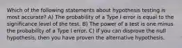 Which of the following statements about hypothesis testing is most accurate? A) The probability of a Type I error is equal to the significance level of the test. B) The power of a test is one minus the probability of a Type I error. C) If you can disprove the null hypothesis, then you have proven the alternative hypothesis.