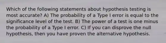 Which of the following statements about hypothesis testing is most accurate? A) The probability of a Type I error is equal to the significance level of the test. B) The power of a test is one minus the probability of a Type I error. C) If you can disprove the null hypothesis, then you have proven the alternative hypothesis.