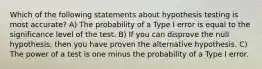 Which of the following statements about hypothesis testing is most accurate? A) The probability of a Type I error is equal to the significance level of the test. B) If you can disprove the null hypothesis, then you have proven the alternative hypothesis. C) The power of a test is one minus the probability of a Type I error.