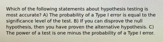 Which of the following statements about hypothesis testing is most accurate? A) The probability of a Type I error is equal to the significance level of the test. B) If you can disprove the null hypothesis, then you have proven the alternative hypothesis. C) The power of a test is one minus the probability of a Type I error.