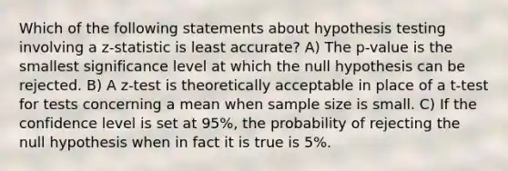 Which of the following statements about hypothesis testing involving a z-statistic is least accurate? A) The p-value is the smallest significance level at which the null hypothesis can be rejected. B) A z-test is theoretically acceptable in place of a t-test for tests concerning a mean when sample size is small. C) If the confidence level is set at 95%, the probability of rejecting the null hypothesis when in fact it is true is 5%.