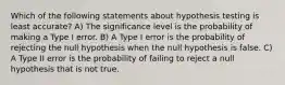 Which of the following statements about hypothesis testing is least accurate? A) The significance level is the probability of making a Type I error. B) A Type I error is the probability of rejecting the null hypothesis when the null hypothesis is false. C) A Type II error is the probability of failing to reject a null hypothesis that is not true.