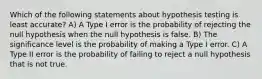 Which of the following statements about hypothesis testing is least accurate? A) A Type I error is the probability of rejecting the null hypothesis when the null hypothesis is false. B) The significance level is the probability of making a Type I error. C) A Type II error is the probability of failing to reject a null hypothesis that is not true.