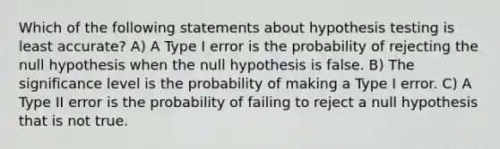 Which of the following statements about hypothesis testing is least accurate? A) A Type I error is the probability of rejecting the null hypothesis when the null hypothesis is false. B) The significance level is the probability of making a Type I error. C) A Type II error is the probability of failing to reject a null hypothesis that is not true.