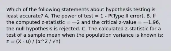 Which of the following statements about hypothesis testing is least accurate? A. The power of test = 1 - P(Type II error). B. If the computed z-statistic = —2 and the critical z-value = —1.96, the null hypothesis is rejected. C. The calculated z-statistic for a test of a sample mean when the population variance is known is: z = (X - u) / (α^2 / √n)