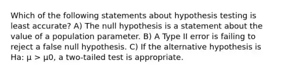 Which of the following statements about hypothesis testing is least accurate? A) The null hypothesis is a statement about the value of a population parameter. B) A Type II error is failing to reject a false null hypothesis. C) If the alternative hypothesis is Ha: μ > μ0, a two-tailed test is appropriate.