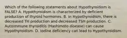 Which of the following statements about Hypothyroidism is FALSE? A. Hypothyroidism is characterized by deficient production of thyroid hormones. B. In Hypothyroidism, there is decreased TH production and decreased TSH production. C. Autoimmune thyroiditis (Hashimoto disease) can cause Hypothyroidism. D. Iodine deficiency can lead to Hypothyroidism.