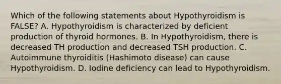 Which of the following statements about Hypothyroidism is FALSE? A. Hypothyroidism is characterized by deficient production of thyroid hormones. B. In Hypothyroidism, there is decreased TH production and decreased TSH production. C. Autoimmune thyroiditis (Hashimoto disease) can cause Hypothyroidism. D. Iodine deficiency can lead to Hypothyroidism.