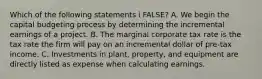 Which of the following statements i FALSE? A. We begin the capital budgeting process by determining the incremental earnings of a project. B. The marginal corporate tax rate is the tax rate the firm will pay on an incremental dollar of pre-tax income. C. Investments in plant, property, and equipment are directly listed as expense when calculating earnings.