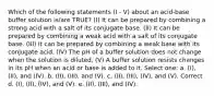 Which of the following statements (I - V) about an acid-base buffer solution is/are TRUE? (I) It can be prepared by combining a strong acid with a salt of its conjugate base. (II) It can be prepared by combining a weak acid with a salt of its conjugate base. (III) It can be prepared by combining a weak base with its conjugate acid. (IV) The pH of a buffer solution does not change when the solution is diluted. (V) A buffer solution resists changes in its pH when an acid or base is added to it. Select one: a. (I), (II), and (IV). b. (II), (III), and (V). c. (II), (III), (IV), and (V). Correct d. (I), (II), (IV), and (V). e. (II), (III), and (IV).