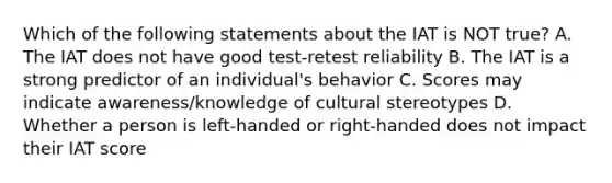 Which of the following statements about the IAT is NOT true? A. The IAT does not have good test-retest reliability B. The IAT is a strong predictor of an individual's behavior C. Scores may indicate awareness/knowledge of cultural stereotypes D. Whether a person is left-handed or right-handed does not impact their IAT score