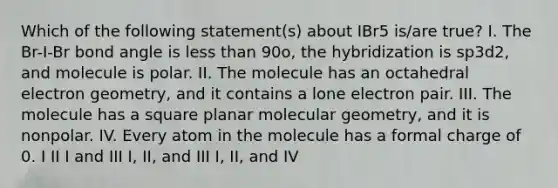 Which of the following statement(s) about IBr5 is/are true? I. The Br-I-Br bond angle is less than 90o, the hybridization is sp3d2, and molecule is polar. II. The molecule has an octahedral electron geometry, and it contains a lone electron pair. III. The molecule has a square planar molecular geometry, and it is nonpolar. IV. Every atom in the molecule has a formal charge of 0. I II I and III I, II, and III I, II, and IV