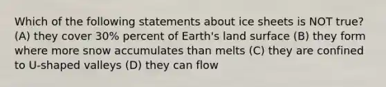 Which of the following statements about ice sheets is NOT true? (A) they cover 30% percent of Earth's land surface (B) they form where more snow accumulates than melts (C) they are confined to U-shaped valleys (D) they can flow