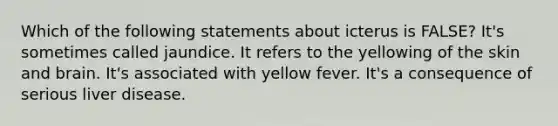 Which of the following statements about icterus is FALSE? It's sometimes called jaundice. It refers to the yellowing of the skin and brain. It's associated with yellow fever. It's a consequence of serious liver disease.