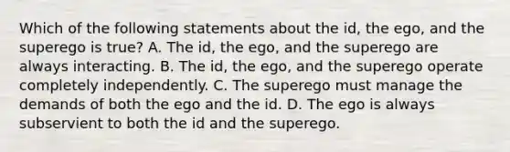 Which of the following statements about the id, the ego, and the superego is true? A. The id, the ego, and the superego are always interacting. B. The id, the ego, and the superego operate completely independently. C. The superego must manage the demands of both the ego and the id. D. The ego is always subservient to both the id and the superego.