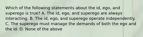 Which of the following statements about the id, ego, and superego is true? A. The id, ego, and superego are always interacting. B. The id, ego, and superego operate independently. C. The superego must manage the demands of both the ego and the id. D. None of the above