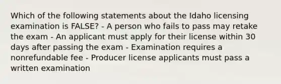 Which of the following statements about the Idaho licensing examination is FALSE? - A person who fails to pass may retake the exam - An applicant must apply for their license within 30 days after passing the exam - Examination requires a nonrefundable fee - Producer license applicants must pass a written examination