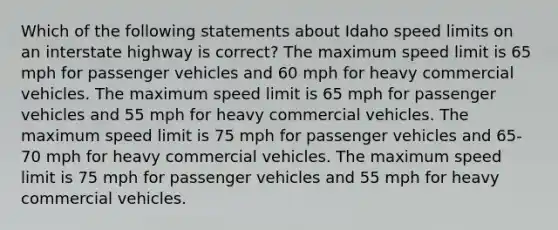 Which of the following statements about Idaho speed limits on an interstate highway is correct? The maximum speed limit is 65 mph for passenger vehicles and 60 mph for heavy commercial vehicles. The maximum speed limit is 65 mph for passenger vehicles and 55 mph for heavy commercial vehicles. The maximum speed limit is 75 mph for passenger vehicles and 65-70 mph for heavy commercial vehicles. The maximum speed limit is 75 mph for passenger vehicles and 55 mph for heavy commercial vehicles.