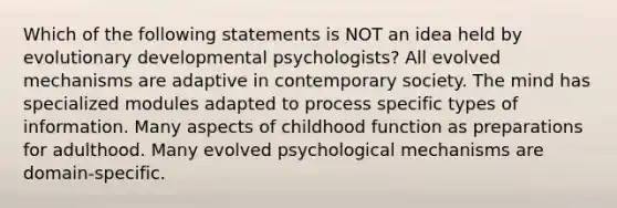 Which of the following statements is NOT an idea held by evolutionary developmental psychologists? All evolved mechanisms are adaptive in contemporary society. The mind has specialized modules adapted to process specific types of information. Many aspects of childhood function as preparations for adulthood. Many evolved psychological mechanisms are domain-specific.