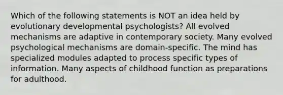 Which of the following statements is NOT an idea held by evolutionary developmental psychologists? All evolved mechanisms are adaptive in contemporary society. Many evolved psychological mechanisms are domain-specific. The mind has specialized modules adapted to process specific types of information. Many aspects of childhood function as preparations for adulthood.