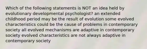 Which of the following statements is NOT an idea held by evolutionary developmental psychologist? an extended childhood period may be the result of evolution some evolved characteristics could be the cause of problems in contemporary society all evolved mechanisms are adaptive in contemporary society evolved characteristics are not always adaptive in contemporary society