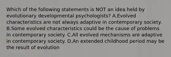 Which of the following statements is NOT an idea held by evolutionary developmental psychologists? A.Evolved characteristics are not always adaptive in contemporary society. B.Some evolved characteristics could be the cause of problems in contemporary society. C.All evolved mechanisms are adaptive in contemporary society. D.An extended childhood period may be the result of evolution