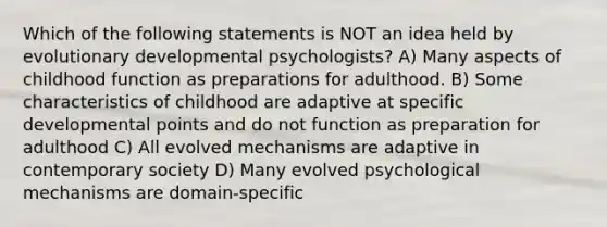 Which of the following statements is NOT an idea held by evolutionary developmental psychologists? A) Many aspects of childhood function as preparations for adulthood. B) Some characteristics of childhood are adaptive at specific developmental points and do not function as preparation for adulthood C) All evolved mechanisms are adaptive in contemporary society D) Many evolved psychological mechanisms are domain-specific