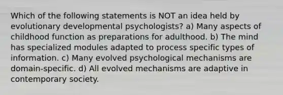 Which of the following statements is NOT an idea held by evolutionary developmental psychologists? a) Many aspects of childhood function as preparations for adulthood. b) The mind has specialized modules adapted to process specific types of information. c) Many evolved psychological mechanisms are domain-specific. d) All evolved mechanisms are adaptive in contemporary society.