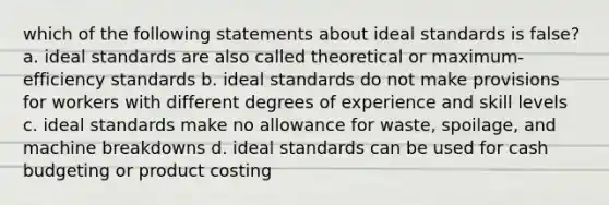 which of the following statements about ideal standards is false? a. ideal standards are also called theoretical or maximum-efficiency standards b. ideal standards do not make provisions for workers with different degrees of experience and skill levels c. ideal standards make no allowance for waste, spoilage, and machine breakdowns d. ideal standards can be used for cash budgeting or product costing